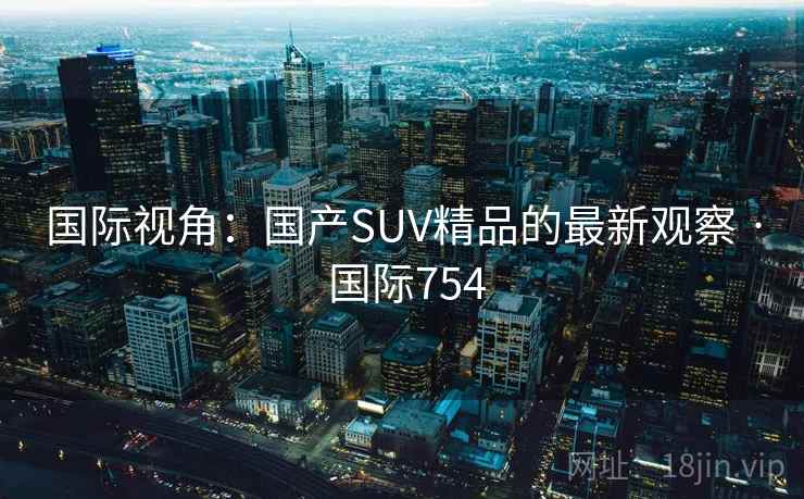 国际视角：国产SUV精品的最新观察 · 国际754