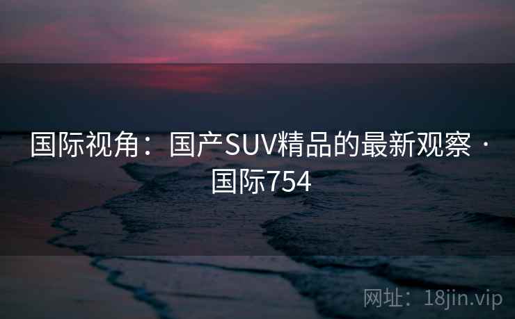 国际视角：国产SUV精品的最新观察 · 国际754