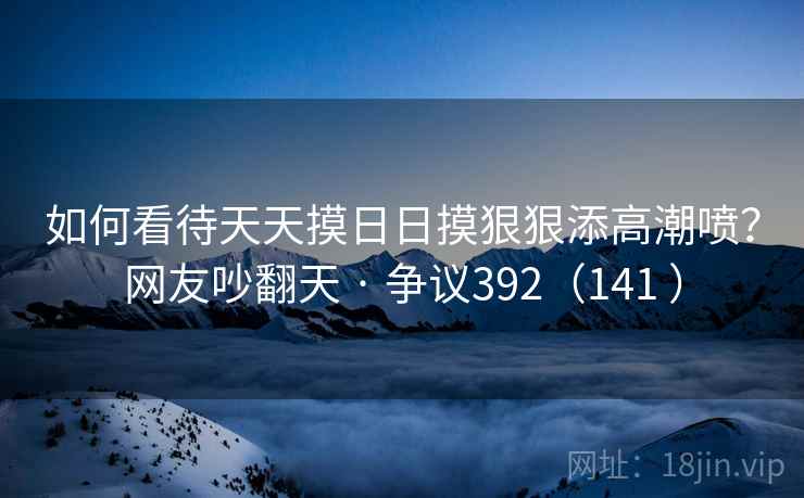 如何看待天天摸日日摸狠狠添高潮喷？网友吵翻天 · 争议392（141 ）
