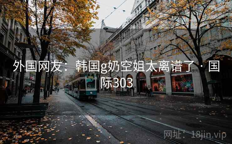 外国网友：韩国g奶空姐太离谱了 · 国际303