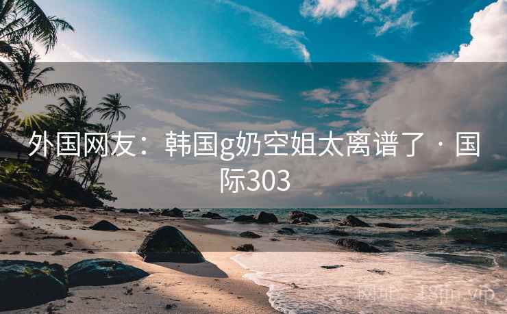 外国网友：韩国g奶空姐太离谱了 · 国际303