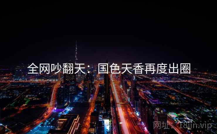 全网吵翻天：国色天香再度出圈