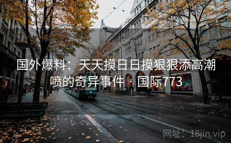国外爆料：天天摸日日摸狠狠添高潮喷的奇异事件 · 国际773