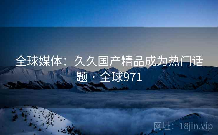 全球媒体：久久国产精品成为热门话题 · 全球971