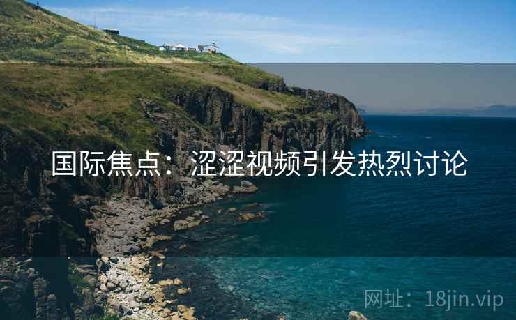 国际焦点：涩涩视频引发热烈讨论