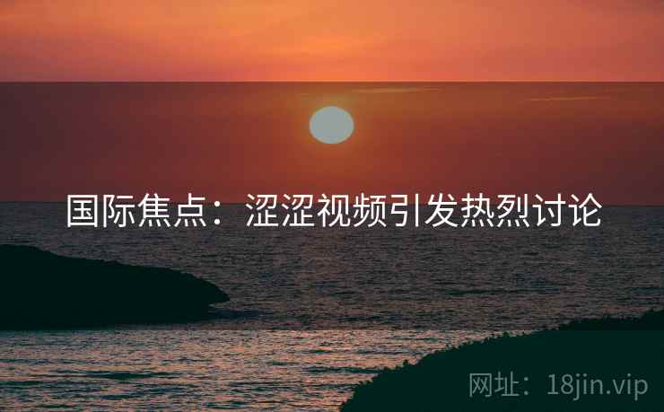 国际焦点：涩涩视频引发热烈讨论
