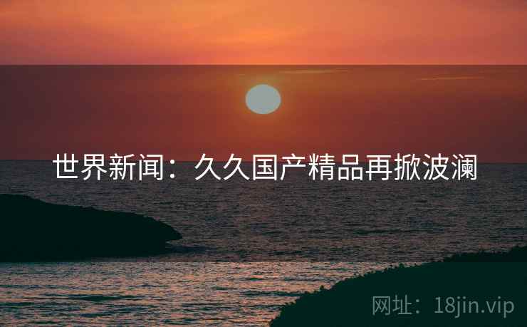 世界新闻：久久国产精品再掀波澜