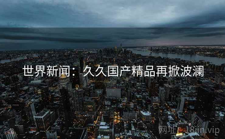 世界新闻：久久国产精品再掀波澜