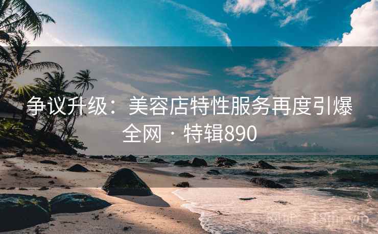 争议升级:美容店特性服务再度引爆全网 · 特辑890 争议升级:美容店特性服务再度引爆全网 · 特辑890