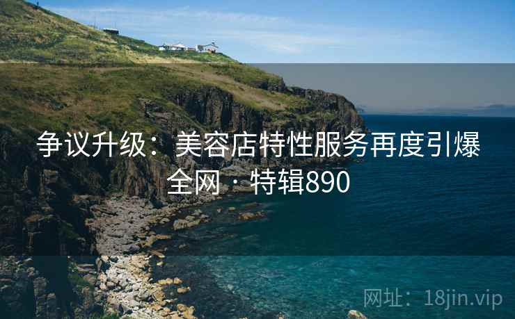 争议升级:美容店特性服务再度引爆全网 · 特辑890 争议升级:美容店特性服务再度引爆全网 · 特辑890