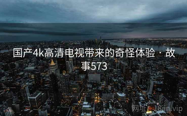 国产4k高清电视带来的奇怪体验 · 故事573