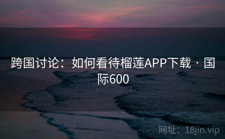 跨国讨论：如何看待榴莲APP下载 · 国际600