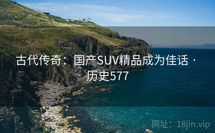 古代传奇:国产SUV精品成为佳话 · 历史577 古代传奇:国产SUV精品成为佳话 · 历史577