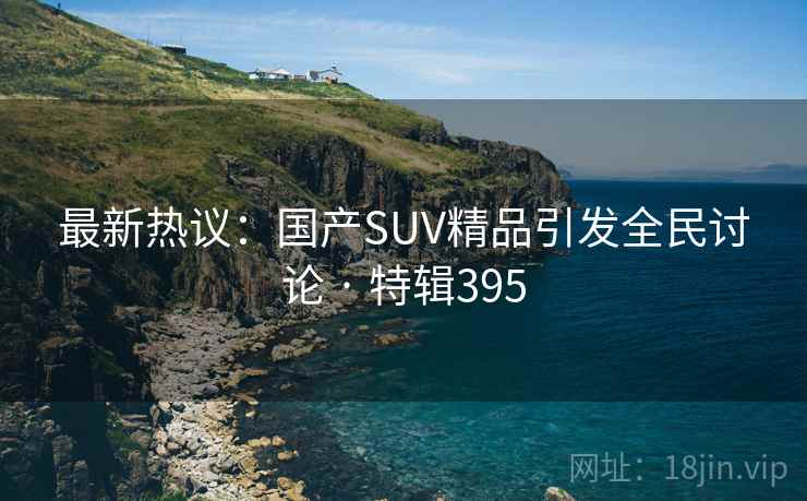 最新热议：国产SUV精品引发全民讨论 · 特辑395