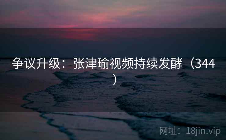 争议升级：张津瑜视频持续发酵（344 ）